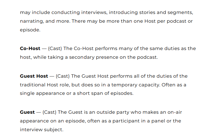 Podcast Taxonomy White Paper:"may include conducting interviews, introducing stories and segments, narrating, and more. There may be more than one Host per podcast or episode.Co-Host — (Cast) The Co-Host performs many of the same duties as the host, while taking a secondary presence on the podcast. Guest Host — (Cast) The Guest Host performs all of the duties of the traditional Host role, but does so in a temporary capacity. Often as a single appearance or a short span of episodes"