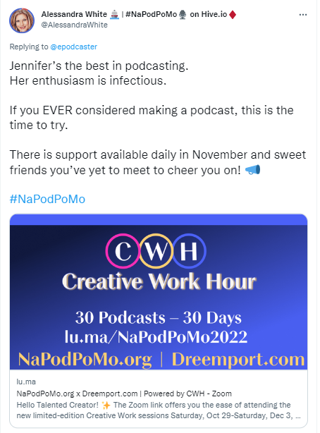 Alessandra While's tweet about a 2022 NaPodPoMo supporting event. The tweet says, "Jennifer's the best in podcasting. Her enthusiasm is infectious. If you EVER considered making a podcast, this is the time to try.  There is support available daily in November and sweet friends you've yet to meet to cheer you on! #NaPodPoMo"
Then there is an image reading: "CWH, Creative Work Hour, 30 podcasts-30 days, lu.ma/NaPodPoMp2022, NaPodPoMo.org, Dreemport,com" 