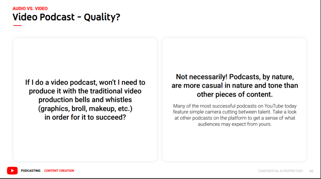 a page from YouTube's guide with two parts. On the left it says, "If I do a video podcast, won't I need to produce it with the traditional video production bells and whistles (grpahics, broll, makeup, etc) in order for it to succed?"

and on the right it says: "Not necessarily! Podcasts, by nature, are more casual in nature and tone than other pieces of content. Many of the most successful podcasts on YouTube today feature simple camera cutting between talent. Take a look at other podcasts on the platform to get a sense of what audiences may expect from yours."