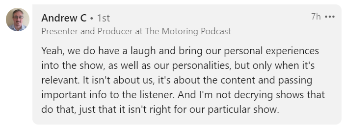 Andrew C , Presenter and Producer at The Motoring Podcast post from LinkedIn: 
"Yea, we do have a laugh and bring our personal experiences into the show, as well as our personalities, but only when it's relevant. It isn't about us, it's about the content and passing important info to the listener. And I'm not decrying shows that do that, just that it isn't right for our particular show."