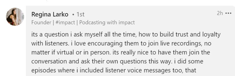 LinkedIn reply from Regina of @impact podcast:
"its a question I ask myself all the time, how to built trust and loyalty with listeners. I love encouraging them to join live recordings, no matter if virtual or in person. its really nice to have them join the conversation and ask their own questions this way. I did some episodes where I included listener voice messages too."
